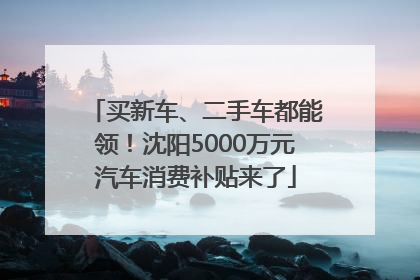 买新车、二手车都能领！沈阳5000万元汽车消费补贴来了