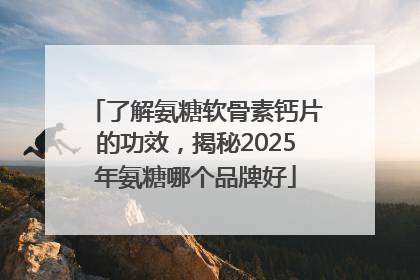 了解氨糖软骨素钙片的功效，揭秘2025年氨糖哪个品牌好