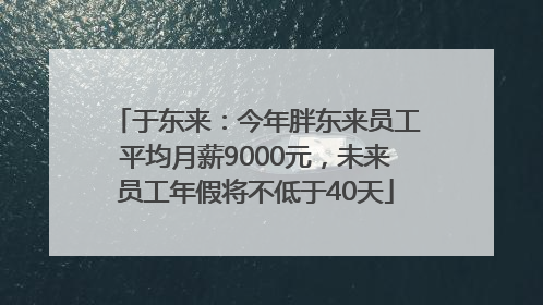 于东来：今年胖东来员工平均月薪9000元，未来员工年假将不低于40天