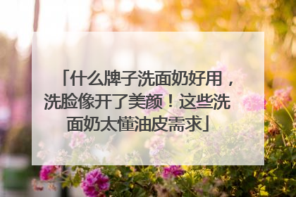 什么牌子洗面奶好用，洗脸像开了美颜！这些洗面奶太懂油皮需求