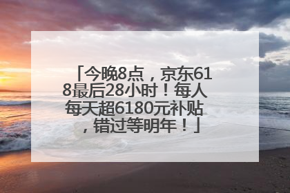 今晚8点，京东618最后28小时！每人每天超6180元补贴，错过等明年！