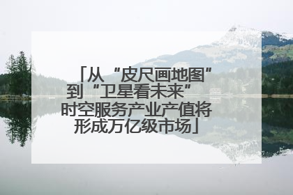 从“皮尺画地图”到“卫星看未来” 时空服务产业产值将形成万亿级市场