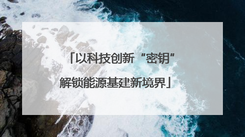 以科技创新“密钥”解锁能源基建新境界