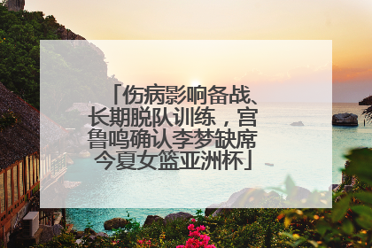伤病影响备战、长期脱队训练，宫鲁鸣确认李梦缺席今夏女篮亚洲杯