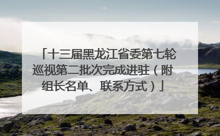 十三届黑龙江省委第七轮巡视第二批次完成进驻（附组长名单、联系方式）