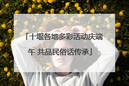 十堰各地多彩活动庆端午 共品民俗话传承