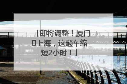 即将调整！厦门⇌上海，这趟车缩短2小时！