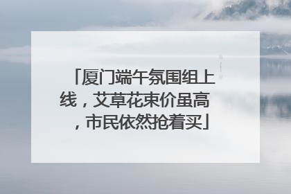 厦门端午氛围组上线，艾草花束价虽高，市民依然抢着买