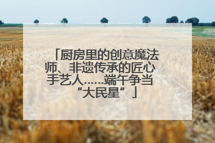 厨房里的创意魔法师、非遗传承的匠心手艺人……端午争当“大民星”