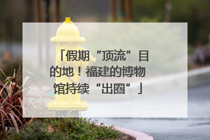 假期“顶流”目的地！福建的博物馆持续“出圈”
