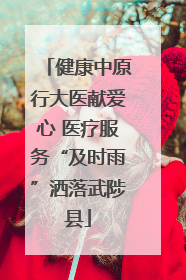 健康中原行大医献爱心 医疗服务“及时雨”洒落武陟县