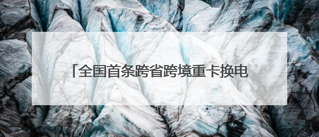 全国首条跨省跨境重卡换电物流通道 四川攀枝花至云南磨憨（关累）换电干线启动