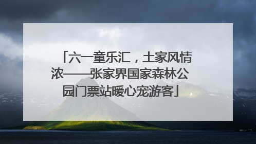 六一童乐汇，土家风情浓——张家界国家森林公园门票站暖心宠游客