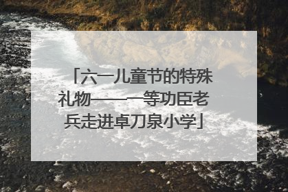 六一儿童节的特殊礼物——一等功臣老兵走进卓刀泉小学