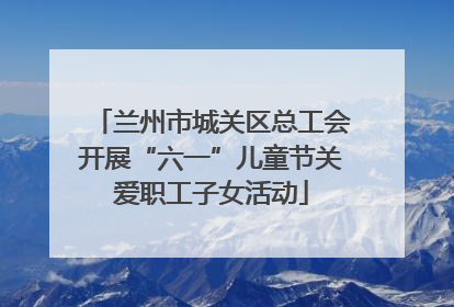 兰州市城关区总工会开展“六一”儿童节关爱职工子女活动