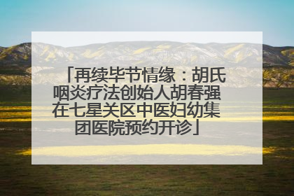 再续毕节情缘：胡氏咽炎疗法创始人胡春强在七星关区中医妇幼集团医院预约开诊