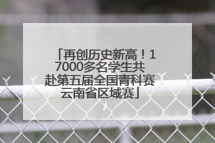 再创历史新高！17000多名学生共赴第五届全国青科赛云南省区域赛