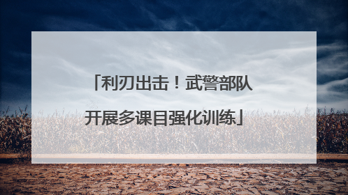 利刃出击！武警部队开展多课目强化训练