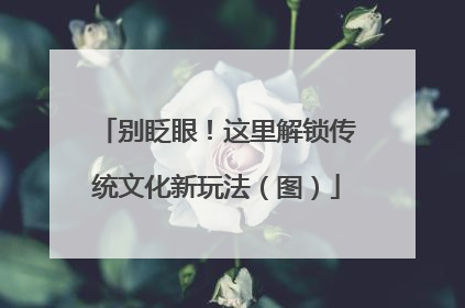 别眨眼！这里解锁传统文化新玩法（图）