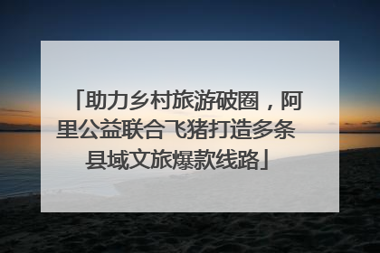助力乡村旅游破圈，阿里公益联合飞猪打造多条县域文旅爆款线路