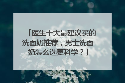 医生十大最建议买的洗面奶推荐，男士洗面奶怎么选更科学？