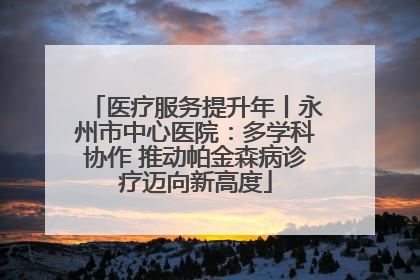 医疗服务提升年丨永州市中心医院：多学科协作 推动帕金森病诊疗迈向新高度
