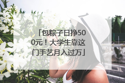 包粽子日挣500元！大学生靠这门手艺月入过万