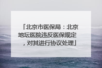 北京市医保局：北京地坛医院违反医保规定，对其进行协议处理