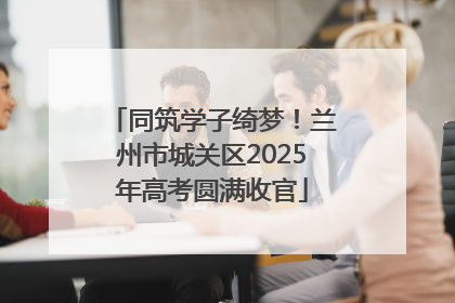 同筑学子绮梦！兰州市城关区2025年高考圆满收官