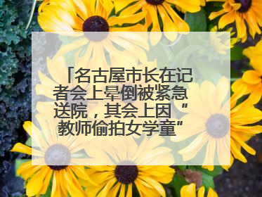 名古屋市长在记者会上晕倒被紧急送院，其会上因“教师偷拍女学童”事件受质询