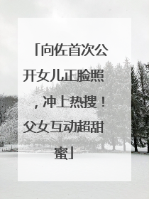 向佐首次公开女儿正脸照，冲上热搜！父女互动超甜蜜