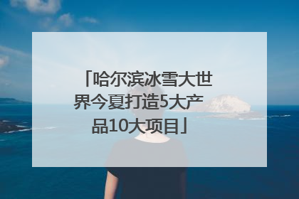 哈尔滨冰雪大世界今夏打造5大产品10大项目