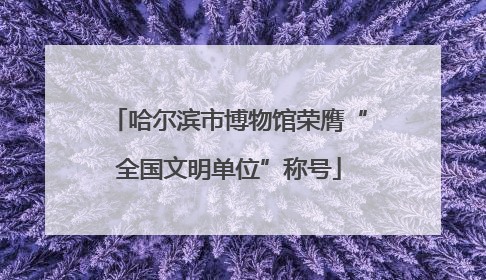 哈尔滨市博物馆荣膺“全国文明单位”称号