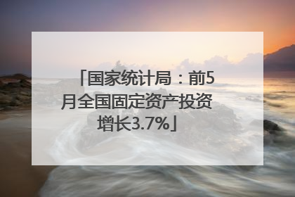国家统计局：前5月全国固定资产投资增长3.7%