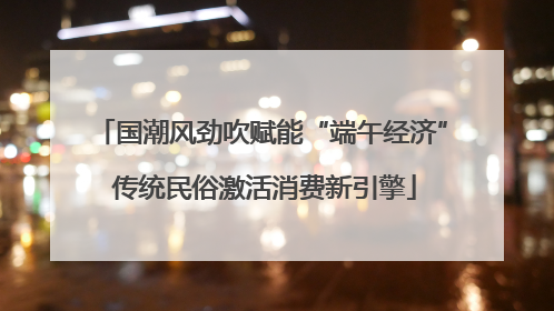 国潮风劲吹赋能“端午经济” 传统民俗激活消费新引擎