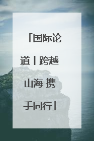 国际论道丨跨越山海 携手同行