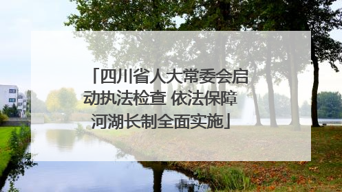 四川省人大常委会启动执法检查 依法保障河湖长制全面实施