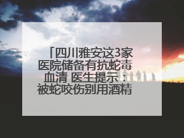 四川雅安这3家医院储备有抗蛇毒血清 医生提示：被蛇咬伤别用酒精冲洗伤口