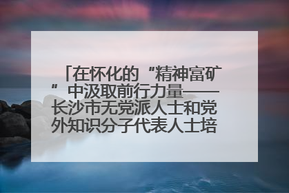 在怀化的“精神富矿”中汲取前行力量——长沙市无党派人士和党外知识分子代表人士培训班在怀化圆满举办