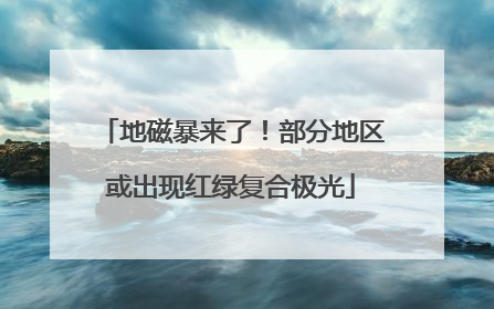 地磁暴来了！部分地区或出现红绿复合极光