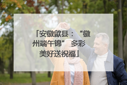 安徽歙县：“徽州端午锦” 多彩美好送祝福