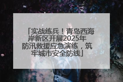 实战练兵！青岛西海岸新区开展2025年防汛救援应急演练，筑牢城市安全防线