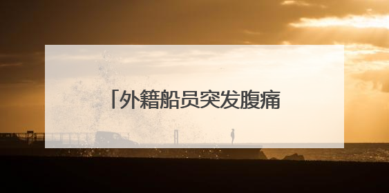 外籍船员突发腹痛！西南大西洋，一场生命接力热血上演