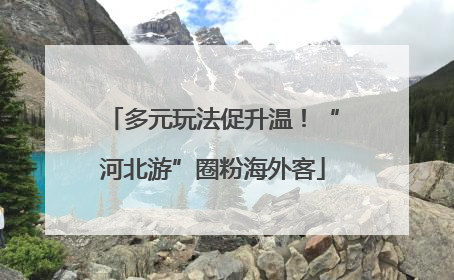多元玩法促升温！“河北游”圈粉海外客