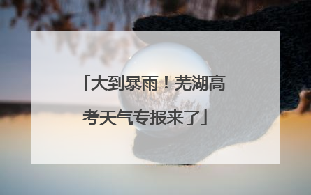 大到暴雨！芜湖高考天气专报来了