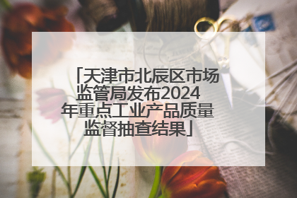 天津市北辰区市场监管局发布2024年重点工业产品质量监督抽查结果