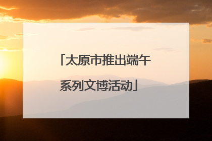 太原市推出端午系列文博活动