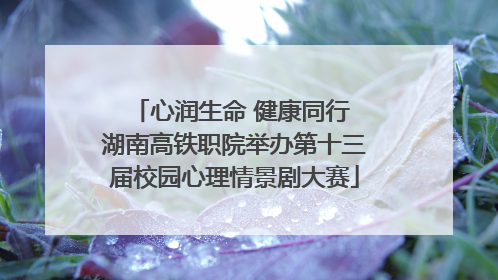 心润生命 健康同行 湖南高铁职院举办第十三届校园心理情景剧大赛