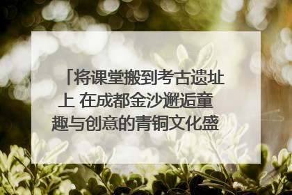 将课堂搬到考古遗址上 在成都金沙邂逅童趣与创意的青铜文化盛宴｜文化中国行
