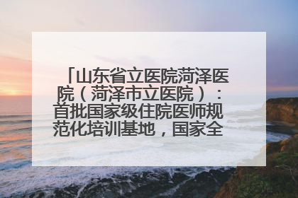 山东省立医院菏泽医院(菏泽市立医院):首批国家级住院医师规范化培训基地,国家全科医生转岗培训基地
